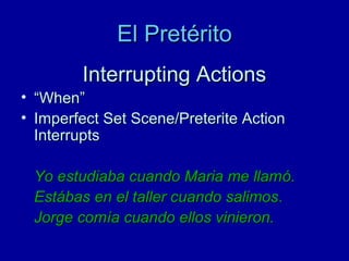 El Pretérito
Interrupting Actions
• “When”
• Imperfect Set Scene/Preterite Action
Interrupts
Yo estudiaba cuando Maria me llamó.
Estábas en el taller cuando salimos.
Jorge comía cuando ellos vinieron.

 