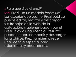 oPara que sirve el prezi?
Rta: Prezi usa un modelo freemium.
Los usuarios que usan el Prezi público
puede editar, mostrar y descargar
sus trabajos en la web de la
aplicación, y quienes pagan por el
Prezi Enjoy o una licencia Prezi Pro
pueden crear, compartir y descargar
los archivos. Prezi también ofrece
una licencia especial para
estudiantes y educadores.
 