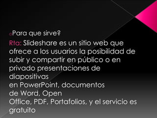 oPara   que sirve?
Rta: Slideshare es un sitio web que
ofrece a los usuarios la posibilidad de
subir y compartir en público o en
privado presentaciones de
diapositivas en PowerPoint,
documentos de Word, Open
Office, PDF, Portafolios, y el servicio es
gratuito
 