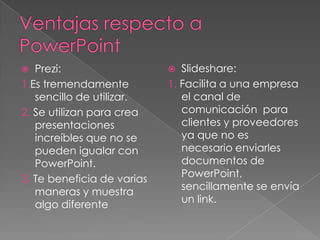   Prezi:                     Slideshare:
1.Es tremendamente          1. Facilita a una empresa
   sencillo de utilizar.       el canal de
2. Se utilizan para crea       comunicación para
   presentaciones              clientes y proveedores
   increíbles que no se        ya que no es
   pueden igualar con          necesario enviarles
   PowerPoint.                 documentos de
                               PowerPoint,
3. Te beneficia de varias
                               sencillamente se envía
   maneras y muestra
                               un link.
   algo diferente
 