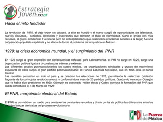 Hacia el mito fundador La revolución de 1910, el viejo orden se colapso, la elite se hundió y el nuevo surgió de oportunidades de talentosos, nuevos discursos,  símbolos, creencias y esperanzas que tomaron el titulo de normalidad. Gano el grupo con mas recursos, el grupo anticlerical. Fue liberal pero no anticapitalista(lo que ocasionaría problemas sociales a la larga) fue una cooperación populista capitalista y no ataco de fondo el problema de la injusticia en México 1929: la crisis económica mundial, y el surgimiento del  PNR En 1929 surge la gran depresión con consecuencias nefastas para Latinoamérica. el PRI no surge en 1929, surge una organización política ligada a circunstancias internas y externas Los diferentes grupos posrevolucionarios las clases medias, las organizaciones sindicales y grupos de movimiento estudiantil de ellos surgió el gran partido posrevolucionario: el Partido Laborista Mexicano, que en 1925 crea el banco Central. Las revueltas persistían en todo el país y se celebran las elecciones de 1928, permitiendo la reelección (violación flagrante de los principios revolucionarios)  y conformándose mas de 20 partidos políticos. Quedando vencedor Obregón que ya había sido presidente en 1920. Obregón es asesinado recién electo y Calles convoca la formación del PNR que queda constituido el 4 de Marzo de 1929 El PNR: maquinaria electoral del Estado El PNR se convirtió en un medio para contener las constantes revueltas y dirimir por la vía política las diferencias entre las distintas fuerzas derivadas del proceso revolucionario.  