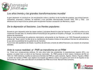 Los años treinta y las grandes transformaciones mundial la gran depresión no concluyó en una recuperación cíclica y pacífica: la ola mundial de quiebras, que incluyó bancos, compañías, empresas y familias, se extendió y tuvo secuelas internacionales durante 1930, 1931 y 1932.  Los esfuerzos de la mayoría de los países para recuperarse fracasa a excepción de Alemania y Japón De la depresión al fascismo. Los frentes populares Durante la gran depresión entre las clases medias y populares floreció la idea de Fascismo. La URSS se enfoco en la contención de esta idea. En América latina Promovida por las guerras en España y Portugal,  se convirtió en una idea política de importancia.  Ante la crisis económicas los gobiernos intervinieron activamente en las finanzas y en 1933 Roosevelt proclama la política del “ Buen vecino” la idea de la no interferencia de Estados Unidos en las políticas Internas de Latinoamérica, lo que abre la posibilidad de los gobiernos de maniobra. Fue el inicio del capitalismo de Estado, la política de estímulos a través de déficit financiero y la creación de empresas estatales. Ante la nueva realidad, el  PNR se transforma en el PRM La  Crisis tuvo consecuencias políticas. En seis años hubo tres presidentes, la exportaciones cayeron 40% y es gracias a la plata hubo un alivio en las finanzas nacionales.  EL PNR postula al Gral. Lázaro Cárdenas del Rio en 1934. En 1939 Cárdenas modifico la estructura frentista del PNR en cuatro sectores, Agrario, Obrero, Popular y Militar y cambio de nombre a PRM, cupo objetivo era impedir que México viviera una guerra civil como la de España en las elecciones de 1940, para esta elección el candidato del PRM era el Gral. Manuel Ávila Camacho. 