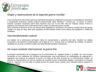 Origen y repercusiones de la segunda guerra mundial Como consecuencia de la Gran guerra los regímenes fascistas se multiplicaron en Europa, la necesidad de crecimiento y recuperación económica impulso políticas proteccionistas. Italia, Alemania Y Francia que  no tenían un domino imperial, buscaban imponerse sobre otras naciones cosa que no fue bien vista por Estados Unidos, Francia e Inglaterra, las tensiones de la confrontación dieron origen a la segunda guerra mundial. Para confrontar al fascismo se dio una alianza entre capitalismo y comunismo. El comercio mundial creció de manera notable a lo largo de esos siete años quedando al final Estados Unidos como cabeza del capitalismo y URSS del socialismo Una transformación cultural Los ideales de la democracia permearon todos los pensamientos y gobiernos del orbe. También los ideales humanistas y los derechos fundamentales. Se le deja de ver a  Europa como un referente de civilidad y el sistema capitalista se vio como un sistema viable y las ideas liberales perdieron importancia. Un nuevo contexto internacional: la guerra fría la principal característica de la posguerra fue la confrontación de  estados Unidos y la URSS, así como Europa convertida en una mediadora de conflictos internacionales, esta confrontación sin posibilidades de negociación y regulación que mantuvo en suspenso al mundo a lo largo de 50 años al borde de un enfrentamiento nuclear. La secuela en Latinoamérica fue que los partidos de izquierda fueron considerados ilegales, aumentando la simpatía hacia el  fascismo y en las urbes la nutrida porción de pobres fueron usados como clientela política surgiendo el populismo urbano. 