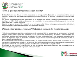1989: la gran transformación del orden mundial El 9 de Noviembre cae el muro de Berlín, marcando el fin de la guerra fría. Esto abría un panorama económico para el desarrollo, respeto a los derechos humanos y los principios democráticos con las Naciones  Unidas como cabeza del nuevo orden. Los estados Unidos emergieron como una potencia sin un verdadero rival al frente y la URSS queda derrotada y al final de desintegra en 1991.  Había fallado en dar abasto a las necesidades de consumo de su población, aportando gran parte al gasto militar llega a 1989 en bancarrota. La unión europea se forma en 1991 buscando ser un contrapeso real a  Estados unidos, pero su incapacidad diplomática y militar para evitar la violencia en el continente no le permitieron despuntar. Primera mitad de los noventa: el PRI abraza la corriente del liberalismo social. “ El fenómeno globalizador, asumido en casi todo el mundo a partir de 1989, no representaba un camino seguro de libertad, progreso y paz, como sugerían sus promotores, ni una vía hacia la destrucción y la violencia, como señalaban sus detractores” la inflación con estancamiento caracterizaron la mayor parte de los 80’s, a esto le siguió la duplicación de los precios de la gasolina, el gas, la electricidad, la tortilla el pan y la azúcar. La falta de aceptación de la elección de 1988 se sumo a la crisis de finales de 1987. El andamiaje institucional no alcazaba a satisfacer todos los problemas institucionales. Se requería la visualización de  una nueva marcha del liberalismo social El 29 de marzo de 1993, el PRI aprobó los documentos que definen en lo sustancial los principios y las metas de esta corriente, y acordó asumirlos como fundamento de su proyecto político. Como parte de este proyecto social innovador se crea el Programa Nacional de Solidaridad, que era para enfrentar la pobreza mediante la participación organizada de las comunidades. 