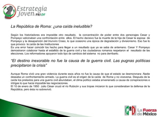 La República de Roma: ¿una caída ineludible? Según los historiadores era imposible otro resultado,  la concentración de poder entre dos personajes Cesar y Pompeyo vaticinaban una confrontación entre  ellos. El hecho decisivo fue la muerte de la hija de Cesar la esposa  de Pompeyo y la desaparición del triunviro Craso, lo que ocasiono una época de degradación y divisionismo. Eso fue lo que provoco  la caída de las Instituciones Es una error hacer coincidir los hecho para llegar a un resultado que ya se sabe de antemano. Cesar Y Pompeyo demostraron colaborar hasta el estallido de la guerra civil y los ciudadanos romanos respetaron el  resultado de las elecciones. Los reformadores apoyaron todo tipo de cambios del sistema  no para derribarlo. “ El destino inexorable no fue la causa de la guerra civil. Las pugnas políticas precipitaron la crisis” Aunque Roma vivió una gran violencia durante esos años no fue la causa de que el estado se desmoronara .Nadie deseaba un confrontamiento armado. La guerra civil es el origen de la caída  de Roma y no viceversa. Después de la caída los pretextos para una guerra civil abundaban, el clima político estaba envenenado a causa de conspiraciones e intrigas lo que hacia imposible las negociaciones. El 10 de enero de 1950  Julio César cruzó el río Rubicón y sus tropas iniciaron lo que consideraban la defensa de la República, pero ésta no sobrevivió. 