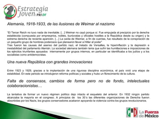 Alemania, 1918-1933, de las ilusiones de Weimar al nazismo “ El Tercer Reich no tuvo nada de inevitable. […] Weimar no cayó porque sí. Fue empujada al precipicio por la derecha establecida (compuesta por empresarios, nobles, burócratas y oficiales hostiles a la República desde su origen) y la extrema derecha de reciente aparición. […] La caída de Weimar, a fin de cuentas, fue resultado de la conspiración de un pequeño grupo de hombres poderosos que planearon llevar a Hitler al poder” Tres fueron las causas del asenso del partido nazi, el tratado de Versalles, la hiperinflación y la depresión e inestabilidad del parlamento Alemán. La sociedad alemana también tenia que sufrir las humillaciones e imposiciones de los ejércitos triunfantes apoyados  internamente por grupos internos, en particular se identificaba a los judíos y a los socialistas como antidemocratas. Una nueva República con grandes innovaciones Entre 1923 y 1929, gracias a la implantación de una rigurosa disciplina económica, el país vivió una etapa de estabilidad. En este periodo se introdujeron reforma políticas y sociales y hubo un florecimiento de la cultura. Falta de consensos, cambios de forma pero no de fondo, intelectuales colaboracionistas… La tentativa de formar un nuevo régimen político dejo intacto el esqueleto del anterior. En 1932 ningún partido alcanzaba la mayoría en el congreso. A principios de  los 30´s las diferentes organizaciones de Derecha fueron absorbidas por los Nazis, los grupos conservadores acabaron apoyando la violencia contra los grupos revolucionarios. 