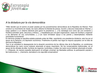 A la dictadura por la vía democrática “ Hitler decidió que el camino al poder pasaba por los procedimientos democráticos de la República de Weimar. Para construir su movimiento de masas, los nazis utilizaron la libertad de prensa, reunión y discurso instaurada en Weimar, y luego apelaron a un sistema electoral para ganar la presidencia. […] Su estrategia tuvo como eje una constante y frenética actividad: giras, discursos y mítines […] respaldados por una gran organización, capaz de movilizar y organizar a los alemanes en sus comunidades. […] Los nazis brindaban apoyo a los pobres y desempleados mediante actividades humanitarias” En términos simples la republica estaba postrada antes de Hitler, soportando una presidencia dictatoría, esto fue por el apoyo de la Derecha y la depresión económica. Finalmente el partido nazi logra la mayoría apoyados con la idea de derrocar la Republica.  “ Aun si se considera lo desesperante de la situación económica de los últimos días de la República, en condiciones democráticas los nazis nunca hubieran alcanzado el apoyo mayoritario. Sin los conservadores tradicionales, sin el apoyo de los oficiales de élite, hombres de negocios, burócratas y nobles, los nazis nunca hubieran alcanzado el poder. […] Después, de manera expedita destruyeron el sufragio universal, las libertades políticas, la participación popular y las instituciones. […] Asimismo, demolieron a la vieja élite conservadora” 