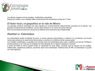 Los efectos negativos de los modelos  neoliberales y populistas Actores de cambio y sus múltiples fallas consecuencia del autoritarismo priista de 71 años El factor local y el geopolítico en la vida de México Los grandes cambios nacionales han sido influidos por acontecimientos determinantes ocurridos en el exterior. Las grandes transformaciones de México, se han dado siempre en un marco de luchas internas  Esto ha provocado que para los mexicanos la defensa de la soberanía sea indispensable. Realidad vs. Estereotipos Los estereotipos eluden la libertad de juicio, e incluso generan desconfianza y violencia “no constituyen una buena receta para preservar la salud de las democracias y avanzar en la defensa de las causas justas”. Los modelos neoliberales y populistas han echado mano de estereotipos para cubrir y justificar sus errores “El México contemporáneo no es más que el resultado de siete décadas de un régimen despótico y opresor” A partir del 2000 el mismo partido olvido su capacidad de crear ideas, sumando que la mayoría de los analista, intelectuales, académicos políticos, asumieron este nuevo estereotipo “Setenta años de PRI: el estereotipo no puede ser más engañoso”  