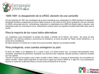 1989-1991: la desaparición de la URSS, decisión de una camarilla El 8 de diciembre de 1991 tres mandatarios de la quince republicas que conformaban la URSS decidieron la disolución del Estado Soviético encabezados por Boris Yeltsin (aunque un año antes el 76% de los ciudadanos voto por mantener la URSS) consumado esto los  comentaristas instauraron un estereotipo de la URSS de Estado rígido y represor, este estereotipo acabo por imponerse la única  políticamente correcta sobre una republica socialista reformada mejor para el pueblo. Para la mayoría de los rusos había alternativas  Los ciudadanos rusos lamentaban la perdida del estado y también de la Nación, tres fueron  las causa de esta disolución. Las reformas políticas y económicas de Gorbachov, la lucha de poder de Yeltsin contra Gorbachov y  la acción de la nomeklatura. las elites actuaron en nombre de un mejor futuro para el pueblo, dejando una sociedad dividida. Para protegerse, unos cuantos entregaron su país El temor de Yeltsin y sus allegados de ir a parar a juicio y la cárcel hicieron que  el proceso democratizador fuera cancelado, disolviendo el parlamento, liquidando una economía bien integrada, trayendo pobreza y trastornos sociales aun hoy vigentes. “ Ocurrió a manos de los propios rusos y llevó al poder a Boris Yeltsin y un grupo de demócratas, hoy convertidos en líderes morales”. Nadie estaba dispuesto de reconocer le papel que tenia la URSS en e siglo XX ni sus participación decisiva en contra de la Alemania Rusa y su lucha contra el fascismo en el mundo. 