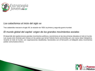 Los cataclismos al inicio del siglo xx Tres catástrofes marcaron el siglo XX, la recesión de 1929, la primera y segunda guerra mundial.  El mundo global del capital: origen de los grandes movimientos sociales El desarrollo del capital provoco grandes movimientos políticos y económicos en las dos primeras décadas en todo el mundo. Las causas eran diversas pero incluso en los países que tenían historia fueron promovidas por una nueva clase trabajadora, reciente en todo el mundo, con organizaciones desafiantes; favorecidos con el ferrocarril y el telégrafo estos movimientos podían comunicarse entre si. 