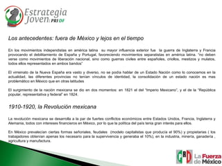 Los antecedentes: fuera de México y lejos en el tiempo En los movimientos independistas en américa latina  su mayor influencia exterior fue  la guerra de Inglaterra y Francia provocando el debilitamiento de España y Portugal, favoreciendo movimientos separatistas en américa latina. “no deben verse como movimientos de liberación nacional, sino como guerras civiles entre españoles, criollos, mestizos y mulatos, todos ellos representados en ambos bandos” El virreinato de la Nueva España era vasto y diverso, no se podía hablar de un Estado Nación como lo conocemos en la actualidad, las diferentes provincias no tenían vínculos de identidad, la consolidación de un estado nación es mas problemático en México que en otras latitudes El surgimiento de la nación mexicana se dio en dos momentos: en 1821 el del “Imperio Mexicano”, y el de la “República popular, representativa y federal” en 1824.  1910-1920, la Revolución mexicana La revolución mexicana se desarrolla a la par de fuertes conflictos económicos entre Estados Unidos, Francia, Inglaterra y Alemania, todos con intereses financieros en México, por lo que la política del país tenia gran interés para ellos. En México prevalecían ciertas formas señoriales, feudales  (modelo capitalistas que producía el 90%) y propietarias ( los trabajadores obtenían apenas los necesario para la supervivencia y generaba el 10%), en la industria, minería, ganadería , agricultura y manufactura. 