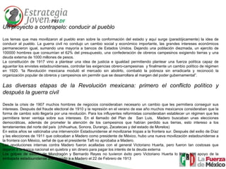Un proyecto a contrapelo: conducir al pueblo Los temas que mas movilizaron al pueblo eran sobre la conformación del estado y aquí surge (paradójicamente) la idea de conducir al pueblo. La guerra civil no condujo un cambio social y económico importante, las grandes intereses económicos permanecieron igual, sumando una mayoría a bancos de Estados Unidos. Dejando una población diezmada, un ejercito de 100000 hombres que consumían el 62% del presupuesto, una confederación de obreros campesinos exigiendo tierras y una deuda externa de 1000 millones de pesos. La constitución de 1917 vino a plantear una idea de justicia e igualdad permitiendo plantear una fuerza política capaz de aguantar los envistes estadounidenses, controlar las exigencias obrero-campesinas  y finalmente un cambio político de régimen en 1920. “la Revolución mexicana moduló el mercado sin abolirlo, combatió la pobreza sin erradicarla y reconoció la organización popular de obreros y campesinos sin permitir que se desarrollara al margen del poder gubernamental”. Las diversas etapas de la Revolución mexicana: primero el conflicto político y después la guerra civil  Desde la crisis de 1907 muchos hombres de negocios consideraban necesario un cambio que les permitiera conseguir sus intereses. Después del fraude electoral de 1910 y la represión en el verano de ese año muchos mexicanos consideraban que la forma de cambio solo llegaría por una revolución. Para los influyentes reformistas consideraban establecer un régimen que les permitiera tener ventaja sobre sus intereses. En el llamado del Plan de  San Luis,  Madero buscaban unas elecciones democráticas, además de prometer la atención de los campesinos que habían perdido sus tierras, esto intereso a los terratenientes del norte del país  (chihuahua, Sonora, Durango, Zacatecas y del estado de Morelos) En estos años se vaticinaba una intervención Estadounidense al movilizarse tropas a la frontera sur. Después del exilio de Díaz y las elecciones de 1911 que colocaban a Madero como presidente de México, hubo una nueva movilización estadounidense a la frontera con México, señal de que el presidente Taft no aprobaba a Madero. Las revoluciones internas contra Madero fueron acalladas con el general Victoriano Huerta, pero fueron tan costosas que dejaron a la banca nacional en quiebra y sin dinero para pagar los interés de la deuda externa Los golpes de estado de Mondragón y Bernardo Reyes no tuvieron éxito pero Victoriano Huerta lo logra con apoyo de la embajada estadounidense asesinando a a Madero el 22 de Febrero de 1913 