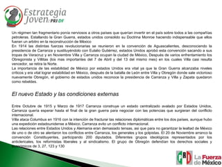 Un régimen tan fragmentario ponía nerviosos a otros países que querían invertir en el país sobre todos a las compañías petroleras. Estallando la Gran Guerra, estados unidos consolido su Doctrina Monroe haciendo indispensable que ellos fueran un arbitro en la reconstrucción de México  En 1914 las distintas fuerzas revolucionarias se reunieron en la convención de Aguascalientes, desconociendo la presidencia de Carranza y sustituyéndolo con Eulalio Gutiérrez, estados Unidos aprobó esta convención sacando a sus tropas de Veracruz y en Noviembre Villa y Carranza ocupan la ciudad de México, Después de varios enfrentamiento los Obregonista y Villitas (los mas importantes del 7 de Abril y del 13 del mismo mes) en los cuales Villa casi resulta vencedor, se retira la Norte. La importancia de las estabilidad de México por estados Unidos era vital ya que la Gran Guerra alcanzaba niveles críticos y era vital lograr estabilidad en México, después de la batalla de León entre Villa y Obregón donde sale victorioso nuevamente Obregón, el gobierno de estados unidos reconoce la presidencia de Carranza y Villa y Zapata quedaron como rebeldes. El nuevo Estado y las condiciones externas Entre Octubre de 1915 y Marzo de 1917 Carranza construye un estado centralizado avalado por Estados Unidos, Carranza quería esperar hasta el final de la gran guerra para negociar con las potencias que surgieran del conflicto internacional. Villa ataca Columbus en 1916 con la intención de fracturar las relaciones diplomáticas entre los dos países, aunque hubo una expedición estadounidense a México, Carranza evito un conflicto internacional. Las relaciones entre Estados Unidos y Alemania eran demasiado tensas, asi que para no garantizar la lealtad de México de uno o de otro se alentaron los conflictos entre Carranza, los generales y los golpistas. El 20 de Noviembre arranco la convención Constituyentes, participando 200 diputados. Diferentes grupos ideológicos representados por los anticlericales, los reformistas liberales y al sindicalismo. El grupo de Obregón defendían los derechos sociales y económicos de 3, 27, 123 y 130 