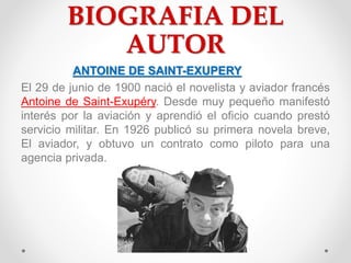 BIOGRAFIA DEL
AUTOR
ANTOINE DE SAINT-EXUPERY
El 29 de junio de 1900 nació el novelista y aviador francés
Antoine de Saint-...