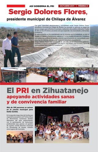 ASÍ GOBIERNA EL PRI                            OCTUBRE 2011 | PÁGINA 3


  Sergio Dolores Flores,
presidente municipal de Chilapa de Álvarez
                                              Con gran capacidad administrativa y sensibilidad social, Sergio Dolores Flores,
                                              presidente municipal de Chilapa de Álvarez, ha centrado su atención en abatir los
                                              graves rezagos que enfrenta el municipio, realizando obra pública relevante. Prueba
                                              de ello son las 570 obras y acciones con que responde a las necesidades y demandas
                                              ciudadanas.
                                              Su administración se ha caracterizado por la cercanía con la ciudadanía, ya que el
                                              Alcalde, el Cabildo y funcionarios, aplican un nuevo modelo de atención ciudadana
                                              con audiencias públicas en barrios, colonias y próximamente en comunidades para
                                              escuchar de viva voz, atender y dar respuesta inmediata a la población.
                                              Sergio Dolores Flores está convencido de que sólo con el compromiso gobierno-
                                              sociedad, se logrará un municipio más seguro, más limpio, más humano y lleno de
                                              oportunidades para todos los ciudadanos.




El PRI en Zihuatanejo
apoyando actividades sanas
y de convivencia familiar
Más de 300 personas se reúnen
en la cancha municipal para
bailar Zumba.
En la segunda mega clase de Zumba que
organizó la asociación civil ‘Tú Eres Zihua
en Movimiento’, numerosas familias
disfrutaron del sano esparcimiento,
con la participación de instructores
profesionales que, gracias a la gestión
de nuestro comité directivo municipal
en Zihuatanejo de Azueta, visitarán
otros lugares del municipio.




El PRI, la fuerza de México
 