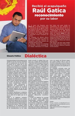 OCTUBRE 2011 |               PÁGINA 4
                                                    Recibió el acapulqueño
                                                     Raúl Gatica
                                                          reconocimiento
                                                                      por su labor

                                             En el marco del Programa para                 Raúl Gatica será quien detalle las
                                             México en su consulta nacional para           características de esas campañas no
                                             la construcción de la Agenda Digital          sólo en el plano electoral sino en el
                                             que impulsa el CEN del PRI a través de        esquema de estructuración, desarrollo
                                             la Fundación Colosio y el Movimiento          y operatividad. En el 2008 Manuel
                                             Nacional de Cibernautas (MNC), el 3           Añorve realizó la primera campaña que
                                             de octubre en la ciudad de Morelia            utilizó con especial énfasis las redes
                                             se desarrolló el tema «Campañas por           sociales para impulsar la comunicacion
                                             Internet».                                    y en el 2010 para geolocalizar al posible
                                             Las campañas de Manuel Añorve                 votante, por ello el CEN del PRI otorga la
                                             tanto en el 2008 como en el 2010 son          medalla Jesús Reyes Heroles por ser la
                                             para muchos estados referencia de             mejor campaña en México por internet
                                             innovación y base para construir una          para esos años.
                                             estrategia exitosa en la web.                 Cabe destacar que sólo cuatro estados
                                             El Secretario Nacional de Estrategia          han recibido este honor, Nuevo León,
                                             Web del MNC y actual coordinador de           Estado de México, Veracruz y Guerrero
                                             los trabajos cibernautas en el Estado,        en dos ocasiones.




Glosario Político
                                     Dialéctica
Del griego dialeges Jai etimológicamente     queda envuelta la realidad finita que,        como una especie de fórmula mágica
significa el arte de conversar. Empleado     como tal, es objeto del entendimiento.        que puede justificar todo lo que ha
por los predecesores de Sócrates, éste       “Todo finito tiene de propio el hecho de      ocurrido en el pasado y cuanto se espera
lo practicó de un modo que se hizo           suprimirse a sí mismo”. Según Hegel la        suceda en el futuro. Por lo que en un uso
clásico. Con la dialéctica se pretendía      dialéctica consiste: 1) en la posición de     científico del termino éste significado no
introducir a los hombres en la verdadera     un concepto “abstracto y limitado”; 2)        será fructífero.
esencia de las cosas mediante graduales      en la supresión de este concepto como         Las entidades racionales nacen del
dilucidaciones de los conceptos. La          algo “finito” y en el paso a su opuesto; 3)   diálogo entre la experiencia y la razón,
dialéctica es para Platón el método de       en la síntesis de las dos determinaciones     diálogo cuya unidad dinámica asegura
la metafísica. Parecido carácter muestra     precedentes, síntesis que conserva “lo        la unidad de lo real y la teoría, y que
el método escolástico de la metafísica       que hay de afirmativo en su solución          siempre queda abierto y es revisable
medieval. Las disputas se llevan a cabo      y en su tránsito”. Estos tres momentos        según unas reglas no arbitrarias.
en forma de diálogo; idéntico tipo           son denominados por Hegel, momento            Esta interpretación dialéctica está
determina la estructura de la “Quaestio”     intelectual, momento dialéctico y             representada principalmente por la
escolástica. Por todas partes la dinámica    momento especulativo o positivo               corriente de ideas debida a la iniciativa
del “Sic et non” impulsa el pensamiento.     racional, respectivamente.                    de F. Gonseth, según el cual el principio
(“Sic et Non”. Se trata de una colección     Marx reprocha la concepción hegeliana         de esta dialéctica puede ser resumido
de textos contradictorios. Profundas         de dialéctica, porque es conciencia y         así: “la actividad científica real sugiere
discusiones sobre afirmaciones y             permanece en la conciencia no tomando         un principio de dualidad, según la cual:
negaciones. Un monumento de la               el objeto, la realidad, la naturaleza, sino   a) el diálogo del experimental y del
dialéctica que debería ser estudiada         el pensamiento y como pensamiento.            teórico no se deja reducir totalmente
por nuestros políticos, tal vez de este      Según Marx, toda la filosofía hegeliana       a un monólogo, ni en un sentido ni
modo harían creible lo increible, factible   vive en la “abstracción” y no describe la     en otro; b) el diálogo no se establece
lo irrealizable.)                            realidad o la historia, sino sólo su imagen   entre un ‘puro experimental’ y un ‘puro
Los estoicos identificaron la dialéctica     abstracta, que finalmente es puesta           teórico’, sino entre un experimental
con la lógica en general o, por lo menos,    como suprema verdad en el “Espíritu           y un teórico que están ambos (uno y
con la parte de la lógica que no es          absoluto” (Manuscritos económico-             otro en relación al otro) en estado de
retórica.                                    filosóficos).                                 evolución especificante” (Texto inédito
Hegel y el idealismo romántico               La noción de dialéctica ha asumido            reproducido por J. Echarri en Philosophia
conceptúan la dialéctica como síntesis.      en su historia cuatro significados            entis sensibilis, 1959).
Tal orientación aparece por vez primera      fundamentales, emparentados entre
en Fichte como “síntesis de los opuestos     sí, pero diferentes, como: 1) método          Fuente:
por medio de la determinación recíproca”     de la división; 2) lógica de lo probable;     http://www.ciudadpolitica.
(Doctrina de la ciencia, 1794). Para Hegel   3) lógica; 4) síntesis de los opuestos.       o rg / m o d u l e s / wo rd b o o k / e n t r y.
la dialéctica es “la naturaleza misma        Si bien el último ha sido el más              php?entryID=1326
del pensamiento”, por ser la resolución      difundido, es también el significado más      http://jeronimocarrera.blogspot.es/
de las contradicciones en las cuales         desacreditado, por haber sido empleado        i2009-01/

Órgano informativo del Partido Revolucionario Institucional
 