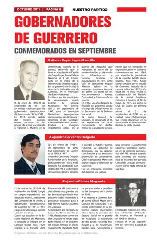 OCTUBRE 2011 |                 PÁGINA 6               NUESTRO PARTIDO



GOBERNADORES
DE GUERRERO
CONMEMORADOS EN SEPTIEMBRE
                                 Baltazar Reyes Leyva Mancilla 
                                 denominada  Marcha de la         puerto de  Acapulco  que          honor que fue otorgado en
                                 Lealtad, recorrido que se        marcaron el inicio de su          segunda ocasión en la misma
                                 llevó a cabo desde el Castillo   modernización y desarrollo        conmemoración en 1963,
                                 de Chapultepec hasta Palacio     en       infraestructura      y   por acuerdo de presidente
                                 Nacional el  9 de febrero,       turismo.        Destacan     la   de la república Adolfo López
                                 justo en el inicio de la         inauguración en  1949, junto      Mateos. Para  1964, funge
                                 denominada Decena trágica.       con el presidente  Miguel         como Senador por el estado
                                 En su gobierno se finalizó la    Alemán Valdés  de            la   de Guerrero. Retirado de la
                                 obra de la hidroeléctrica de     entonces  carretera Costera,      carrera militar en 1972 y a la
                                 Colotlipa, en el municipio       así como las obras de los         edad de 76 años, recibe la
                                 de Quechultenango.               fraccionamientos        Hornos,   condecoración de  Medalla
                                 Establece en los municipios      Costa Azul y Caleta en dicho      de la Lealtad Presidente
                                 la     denominada      «Junta    puerto.                           Francisco I. Madero  el  20 de
(6 de enero  de  1896-21 de      Federal      de      Mejoras     En  1952, un año después de       mayo  de  1975, así como la
septiembre  de  1991) fue        Materiales». Por decreto         finalizar su gobierno, ocupa      Cruz de Guerra de primera
un militar y político  que fue   del  2 de septiembre  de         el cargo de Oficial mayor de      clase.
gobernador constitucional        1947, crea el municipio          la  Secretaria de la Defensa      Murió        el     21      de
de Guerrero de 1945 a 1951.      Metlatónoc  segregándose         Nacional.                         septiembre  de  1991  en su
En  1913, siendo cadete          del municipio de Alcozauca y     Ya     como      General    de    ciudad natal  Chilpancingo.
del      Heroico       Colegio   renombra el de Tlacotepec        División, es designado el  16     Sus restos descansan en la
Militar, participa en un         a General Heliodoro Castillo.    de septiembre  de  1958,          Rotonda de los Guerrerenses
grupo de éstos escoltando        Finalizó     e      inauguró     comandante del desfile            Ilustres de dicha ciudad.
a  Francisco I. Madero  en la    importantes obras en el          militar de la Ciudad de México,


                                  Alejandro Cervantes Delgado 

                                 (24 de enero  de  1926-17        y sucedió a  Rubén Figueroa       Muy cercano a Cuauhtémoc
                                 de septiembre  de  2000)         Figueroa. Su gobierno se          Cárdenas Solórzano, partici-
                                 Fue gobernador de  Guerre-       distinguió, por su carácter       pó en la corriente democrá-
                                 ro de 1981 a 1987.               conciliatorio y su entusiasta     tica del PRI, aunque cuando
                                 Alejandro Cervantes Delgado      promoción de cooperativas.        para sorpresa de muchos
                                 fue Senador de la República      Creó el programa Mano con         ésta se escindió del partido,
                                 por Guerrero de 1976 a 1981.     Mano y Radio y Televisión de      Cervantes Delgado permane-
                                 Después fue postulado can-       Guerrero.                         ció en el PRI, hasta el final de
                                 didato del PRI a Gobernador      Fue un entusiasta promotor        sus días.
                                 de Guerrero, ganó la elección    del deporte y la cultura.


                                              Alejandro Gómez Maganda 
(3 de marzo  de  1910-14 de      Preparatoria, allí quedaron al   ral para ascender a presiden-
septiembre  de  1984) Fungió     descubierto sus grandes do-      te del Congreso de la Unión
en cargos importantes, fue       tes de orador, que desde muy     en 1947.
diputado federal, presidente     pequeño había mostrado al        A su regreso a Guerrero, fun-
del Congreso de la Unión, y      proclamar discursos para el      ge como Oficial Mayor de la
gobernador constitucional        líder obrero Juan R. Escudero,   Cámara de Diputados y es
de Guerrero de 1951 a 1954,      en Acapulco.                     electo gobernador. En su go-
cargo este último que ejerció    Se incorporó a la campaña de     bierno realizó importantes        Empleados Públicos. En 1965,
sólo por tres años.              Lázaro Cárdenas del Río en       obras como la creación del        fue nombrado Embajador
Cursó sus estudios en la Es-     1933, destacando como ora-       Seguro Social en el puerto        de México en  Panamá  y
cuela Nacional de Maestros,      dor. Después es electo dipu-     de  Acapulco, la expedición       en 1968 en Jamaica.
y después se integró en el       tado federal. En el gobierno     de dos Leyes: Hacienda Mu-        Falleció el  14 de septiem-
Colegio Militar. Para  1929,     de Miguel Alemán, es electo      nicipal y la de Responsabi-       bre  de  1984  en la  Ciudad de
ingresó a la Escuela Libre       nuevamente diputado fede-        lidades para Funcionarios y       México.

Órgano informativo del Partido Revolucionario Institucional
 