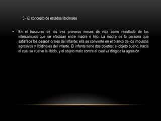 5.- El concepto de estados libidinales


•   En el trascurso de los tres primeros meses de vida como resultado de los
    intercambios que se efectúan entre madre e hijo. La madre es la persona que
    satisface los deseos orales del infante; ella se convierte en el blanco de los impulsos
    agresivos y libidinales del infante. El infante tiene dos objetos: el objeto bueno, hacia
    el cual se vuelve la libido, y el objeto malo contra el cual va dirigida la agresión
 