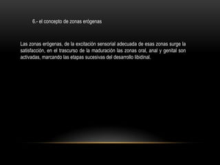 6.- el concepto de zonas erógenas



Las zonas erógenas, de la excitación sensorial adecuada de esas zonas surge la
satisfacción, en el trascurso de la maduración las zonas oral, anal y genital son
activadas, marcando las etapas sucesivas del desarrollo libidinal.
 