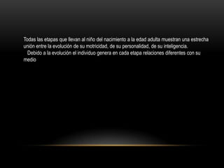 Todas las etapas que llevan al niño del nacimiento a la edad adulta muestran una estrecha
unión entre la evolución de su motricidad, de su personalidad, de su inteligencia.
  Debido a la evolución el individuo genera en cada etapa relaciones diferentes con su
medio
 