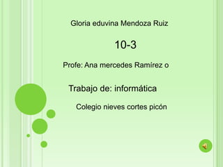 Gloria eduvina Mendoza Ruiz

10-3
Profe: Ana mercedes Ramírez o

Trabajo de: informática
Colegio nieves cortes picón

 