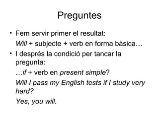 Preguntes Fem servir primer el resultat: Will  + subjecte + verb en forma bàsica… I després la condició per tancar la pregunta: … if  + verb en  present simple ? Will I pass my English tests if I study very hard?  Yes, you will. 