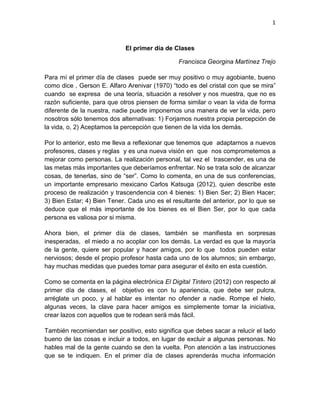 1

El primer día de Clases
Francisca Georgina Martínez Trejo
Para mí el primer día de clases puede ser muy positivo o muy agobiante, bueno
como dice , Gerson E. Alfaro Arenivar (1970) “todo es del cristal con que se mira”
cuando se expresa de una teoría, situación a resolver y nos muestra, que no es
razón suficiente, para que otros piensen de forma similar o vean la vida de forma
diferente de la nuestra, nadie puede imponernos una manera de ver la vida, pero
nosotros sólo tenemos dos alternativas: 1) Forjamos nuestra propia percepción de
la vida, o, 2) Aceptamos la percepción que tienen de la vida los demás.
Por lo anterior, esto me lleva a reflexionar que tenemos que adaptarnos a nuevos
profesores, clases y reglas y es una nueva visión en que nos comprometemos a
mejorar como personas. La realización personal, tal vez el trascender, es una de
las metas más importantes que deberíamos enfrentar. No se trata solo de alcanzar
cosas, de tenerlas, sino de “ser”. Como lo comenta, en una de sus conferencias,
un importante empresario mexicano Carlos Katsuga (2012), quien describe este
proceso de realización y trascendencia con 4 bienes: 1) Bien Ser; 2) Bien Hacer;
3) Bien Estar; 4) Bien Tener. Cada uno es el resultante del anterior, por lo que se
deduce que el más importante de los bienes es el Bien Ser, por lo que cada
persona es valiosa por si misma.
Ahora bien, el primer día de clases, también se manifiesta en sorpresas
inesperadas, el miedo a no acoplar con los demás. La verdad es que la mayoría
de la gente, quiere ser popular y hacer amigos, por lo que todos pueden estar
nerviosos; desde el propio profesor hasta cada uno de los alumnos; sin embargo,
hay muchas medidas que puedes tomar para asegurar el éxito en esta cuestión.
Como se comenta en la página electrónica El Digital Tintero (2012) con respecto al
primer día de clases, el objetivo es con tu apariencia, que debe ser pulcra,
arréglate un poco, y al hablar es intentar no ofender a nadie. Rompe el hielo,
algunas veces, la clave para hacer amigos es simplemente tomar la iniciativa,
crear lazos con aquellos que te rodean será más fácil.
También recomiendan ser positivo, esto significa que debes sacar a relucir el lado
bueno de las cosas e incluir a todos, en lugar de excluir a algunas personas. No
hables mal de la gente cuando se den la vuelta. Pon atención a las instrucciones
que se te indiquen. En el primer día de clases aprenderás mucha información

 