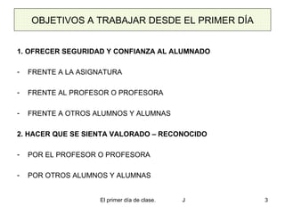 OBJETIVOS A TRABAJAR DESDE EL PRIMER DÍA 1. OFRECER SEGURIDAD Y CONFIANZA AL ALUMNADO FRENTE A LA ASIGNATURA FRENTE AL PROFESOR O PROFESORA FRENTE A OTROS ALUMNOS Y ALUMNAS 2. HACER QUE SE SIENTA VALORADO – RECONOCIDO POR EL PROFESOR O PROFESORA POR OTROS ALUMNOS Y ALUMNAS 