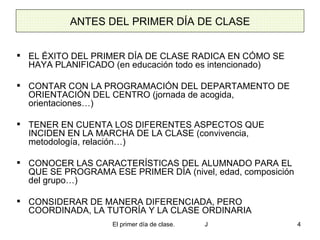 ANTES DEL PRIMER DÍA DE CLASE EL ÉXITO DEL PRIMER DÍA DE CLASE RADICA EN CÓMO SE HAYA PLANIFICADO (en educación todo es intencionado) CONTAR CON LA PROGRAMACIÓN DEL DEPARTAMENTO DE ORIENTACIÓN DEL CENTRO (jornada de acogida, orientaciones…) TENER EN CUENTA LOS DIFERENTES ASPECTOS QUE INCIDEN EN LA MARCHA DE LA CLASE (convivencia, metodología, relación…) CONOCER LAS CARACTERÍSTICAS DEL ALUMNADO PARA EL QUE SE PROGRAMA ESE PRIMER DÍA (nivel, edad, composición del grupo…) CONSIDERAR DE MANERA DIFERENCIADA, PERO COORDINADA, LA TUTORÍA Y LA CLASE ORDINARIA 