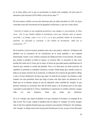 10
en un único plano, por lo que su movimiento es mucho más complejo, tal cual como lo
demostró León Foucault (1819-1868) a través de los años (19).
De esta manera, Galileo con tan sólo diecisiete años de edad, descubrió en 1581, las leyes
conocidas como del isocronismo de las pequeñas oscilaciones; y que tuvo como efecto:
“convertir el tiempo en una magnitud geométrica cuya imagen es, precisamente, la línea
recta… Por lo que Galileo definió el movimiento como una relación entre el espacio
recorrido y el tiempo, como v=e/t, a=v/t y es lo que posibilita hablar de movimiento
uniforme –la velocidad es constante- o del cambio de movimiento –dado por la
aceleración-” (20)
De lo anterior, el joven toscano, probaría entre uno o dos puntos ‘relativos’ al balanceo del
péndulo con la constancia de las oscilaciones de la masa pendular y una longitud
determinada. Frente a esto, Galileo cuestionó de dónde proviene el movimiento. De modo,
que cuando el péndulo se halla en reposo, su extremo libre se encuentra lo más cerca
posible del centro de la Tierra; por lo tanto, la fuerza de gravedad queda equilibrada por la
tracción que sustenta la cuerda del péndulo. Pero si lo derivamos de dicha posición, tal
equilibrio se perturba y el péndulo comienza a oscilar. Desde luego que, cuando el peso se
halla en un punto extremo de la oscilación, la influencia de la fuerza de gravedad lo obliga
a caer; y al caer obedecerá a las leyes que rigen ‘la caída de los cuerpos’ moviéndose a cada
instante con más prontitud, hasta que llega al punto más bajo (pero sin detenerse en él.
Dado que no se detiene, porque al caer ha adquirido cierta cantidad de ‘energía’ lo que
permite continuar su oscilación más allá de dicho punto y de levantarse por el otro lado,
venciendo la gravedad de la Tierra, repitiéndose la operación en sentido contrario, aunque
cada vez más despacio, hasta que acaba por detenerse.
En sí, la ‘energía’ que sujeta el péndulo es la que comunica el levantar o el empujar de un
lado al otro. Por lo que, cuando el péndulo está en reposo, la ‘energía’ no existe; aunque,
sólo el más leve impulso bastaría para que comience nuevamente el balanceo. Sin embargo,
esta ‘energía’ se disipa como la de un proyectil lanzado por el aire, ya que el roce del punto
 