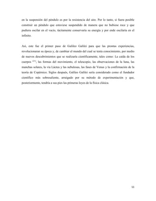 11
en la suspensión del péndulo es por la resistencia del aire. Por lo tanto, si fuera posible
construir un péndulo que estuviese suspendido de manera que no hubiese roce y que
pudiera oscilar en el vacío, tácitamente conservaría su energía y por ende oscilaría en el
infinito.
Así, este fue el primer paso de Galileo Galilei para que las prontas experiencias,
revolucionaran su época y, de cambiar el mundo del cual se tenía conocimiento, por medio
de nuevos descubrimientos que se realizaría científicamente, tales como: La caída de los
cuerpos (21)
, las formas del movimiento, el telescopio, las observaciones de la luna, las
manchas solares, la vía Láctea y las nebulosas, las fases de Venus y la confirmación de la
teoría de Copérnico. Siglos después, Galileo Galilei sería considerado como el fundador
científico más sobresaliente, arraigado por su método de experimentación y que,
posteriormente, tendría a sus pies las primeras leyes de la física clásica.
 