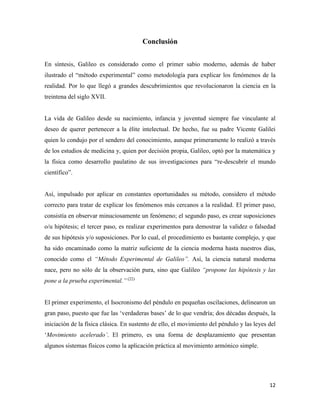 12
Conclusión
En síntesis, Galileo es considerado como el primer sabio moderno, además de haber
ilustrado el “método experimental” como metodología para explicar los fenómenos de la
realidad. Por lo que llegó a grandes descubrimientos que revolucionaron la ciencia en la
treintena del siglo XVII.
La vida de Galileo desde su nacimiento, infancia y juventud siempre fue vinculante al
deseo de querer pertenecer a la élite intelectual. De hecho, fue su padre Vicente Galilei
quien lo condujo por el sendero del conocimiento, aunque primeramente lo realizó a través
de los estudios de medicina y, quien por decisión propia, Galileo, optó por la matemática y
la física como desarrollo paulatino de sus investigaciones para “re-descubrir el mundo
científico”.
Así, impulsado por aplicar en constantes oportunidades su método, considero el método
correcto para tratar de explicar los fenómenos más cercanos a la realidad. El primer paso,
consistía en observar minuciosamente un fenómeno; el segundo paso, es crear suposiciones
o/u hipótesis; el tercer paso, es realizar experimentos para demostrar la validez o falsedad
de sus hipótesis y/o suposiciones. Por lo cual, el procedimiento es bastante complejo, y que
ha sido encaminado como la matriz suficiente de la ciencia moderna hasta nuestros días,
conocido como el “Método Experimental de Galileo”. Así, la ciencia natural moderna
nace, pero no sólo de la observación pura, sino que Galileo “propone las hipótesis y las
pone a la prueba experimental.” (22)
El primer experimento, el Isocronismo del péndulo en pequeñas oscilaciones, delinearon un
gran paso, puesto que fue las ‘verdaderas bases’ de lo que vendría; dos décadas después, la
iniciación de la física clásica. En sustento de ello, el movimiento del péndulo y las leyes del
‘Movimiento acelerado’. El primero, es una forma de desplazamiento que presentan
algunos sistemas físicos como la aplicación práctica al movimiento armónico simple.
 
