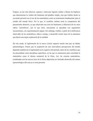 13
Empero, no tan sólo observar, suponer e intervenir lograría validar o falsear las hipótesis
que demostrarían la validez del fenómeno del péndulo simple, sino que Galileo desde su
juventud, persistió con el uso de las matemáticas como un instrumento fundamental, para el
estudio del mundo físico. Por lo que, el científico italiano tenía la competencia del
pensamiento abstracto, ya que observaba una serie de fenómenos a diferencia de los otros
sabios ‘aristotélicos’, por lo que éstos, únicamente se apoyaban con argumentos
inconsistentes, sin experimentación alguna. Sin embargo, Galileo, a partir de la deficiencia
observable de los aristotélicos, obtuvo ventaja, y desarrolló ciertas leyes de la naturaleza
que dieron una mejor explicación de la realidad.
De este modo, la legitimación de la nueva ciencia requería mucho más que un debate
epistemológico. Puesto que la aceptación de esas innovadores percepciones del mundo
dependía también de la legitimidad socio-cognitiva del periodo, tanto de los científicos que
las presentaban como disciplinas específicas, en las que se enmarcaron para consolidar la
matemática como el idioma sustancial de la física. Así, las ciencias matemáticas,
combinadas con las nuevas leyes de la física adquirirían un ilimitado desarrollo del estatus
epistemológico del cual ya se tenía presente.
 