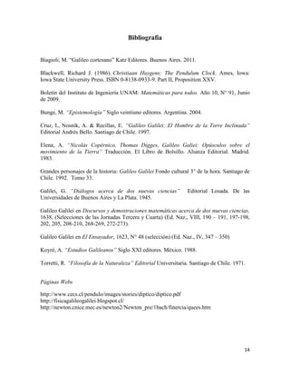 14
Bibliografía
Biagioli, M. “Galileo cortesano” Katz Editores. Buenos Aires. 2011.
Blackwell, Richard J. (1986). Christiaan Huygens: The Pendulum Clock. Ames, Iowa:
Iowa State University Press. ISBN 0-8138-0933-9. Part II, Proposition XXV.
Boletín del Instituto de Ingeniería UNAM: Matemáticas para todos. Año 10, N° 91, Junio
de 2009.
Bunge, M. “Epistemología” Siglo veintiuno editores. Argentina. 2004.
Cruz, I., Nosnik, A. & Recillas, E. “Galileo Galilei: El Hombre de la Torre Inclinada”
Editorial Andrés Bello. Santiago de Chile. 1997.
Elena, A. “Nicolás Copérnico, Thomas Digges, Galileo Galiei: Opúsculos sobre el
movimiento de la Tierra” Traducción. El Libro de Bolsillo. Alianza Editorial. Madrid.
1983.
Grandes personajes de la historia: Galileo Galilei Fondo cultural 3° de la hora. Santiago de
Chile. 1992. Tomo 33.
Galilei, G. “Diálogos acerca de dos nuevas ciencias” Editorial Losada. De las
Universidades de Buenos Aires y La Plata. 1945.
Galileo Galilei en Discursos y demostraciones matemáticas acerca de dos nuevas ciencias,
1638, (Selecciones de las Jornadas Tercera y Cuarta) (Ed. Naz., VIII, 190 – 191, 197-198,
202, 205, 208-210, 268-269, 272-273).
Galileo Galilei en El Ensayador, 1623, N° 48 (selección) (Ed. Naz., IV, 347 – 350)
Koyré, A. “Estudios Galileanos” Siglo XXI editores. México. 1988.
Torretti, R. “Filosofía de la Naturaleza” Editorial Universitaria. Santiago de Chile. 1971.
Páginas Webs
http://www.cecs.cl/pendulo/images/stories/diptico/diptico.pdf
http://fisicagalileogalilei.blogspot.cl/
http://newton.cnice.mec.es/newton2/Newton_pre/1bach/finercia/quees.htm
 
