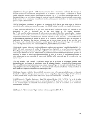 16
(15) Christiaan Huygens (1629 – 1695) fue un astrónomo, físico y matemático neerlandés. Los trabajos de
Huygens en física se concentraron principalmente en la mecánica y en la óptica. Con respecto al primer
campo (y éste nos interesa) publicó Horologium oscillatorum (1675). En él se halla la expresión exacta de la
fuerza centrífuga en un movimiento circular, la teoría del centro de oscilación, el principio de la conservación
de las fuerzas vivas, centrándose esencialmente en las colisiones entre partículas y el funcionamiento del
péndulo simple y del reversible.
(16) Se llama fuerza centrípeta a la fuerza, o al componente de la fuerza que actúa sobre un objeto en
movimiento sobre una trayectoria curvilínea, y que está dirigida hacia el centro de curvatura de la trayectoria.
(17) La fuerza de inercia (Fi) “es la que actúa sobre la masa cuando un cuerpo está sometido a una
aceleración y sólo es detectable por lo que está ligado a ese sistema acelerado.
Las Fi sólo son observables en sistemas de referencia no inerciales (S.R.no I.), o sea acelerados, y para un
observador situado en ellos parecen ser tan reales como las restantes fuerzas (las llamadas Fuerzas Reales,
originadas en interacciones: rozamiento neto, tracción, reacción del suelo, peso, etc.). Un observador situado
en un sistema en reposo no las detecta ni precisa de su existencia para aplicar la física de Newton a la
explicación del fenómeno. Las fuerzas originadas en las interacciones surgen de dos en dos, pero
la Fi aparece sola y tiene la misma dirección y sentido opuesto a la de la aceleración a que está sometida la
masa.” In http://newton.cnice.mec.es/newton2/Newton_pre/1bach/finercia/quees.htm
(18) Javier de Lorenzo “Ciencia y Artificio. El hombre, artefacto entre artefactos” netniblo. España 2009. Pp.
64-65: “De modo consecuente, la unidad de tiempo cambia y el péndulo no sería el mecanismo adecuado.
Pero Huygens es un geómetra excepcional. Y se plantea que si la masa pendular pudiera moverse sobre una
curva tal que el periodo se hiciera independiente de la amplitud, entonces tendríamos obtenida la igualdad de
intervalos de tiempo: se habrá convertido en igualdad de arcos de la curva. El problema es averiguar si
existe alguna curva con propiedad de tautocronía. Galileo había mantenido que la circunferencia era
tautócrona…”
(19) Jean Bernard León Foucault (1819-1868) dedujo que la oscilación de un péndulo también sería
independiente del movimiento de rotación del punto de sujeción al techo, y lo comprobó el 6 de enero de
1851 en su laboratorio en el sótano de su casa, con una masa de 5 kg y un hilo de 2 metros de largo. El lento
viraje del plano de oscilación del péndulo es consecuencia de la rotación de la Tierra. Fuente consultada en
http://www.cecs.cl/pendulo/images/stories/diptico/diptico.pdf
(20) Lo que Huygens escribiría: “En un cicloide cuyo eje se eleva sobre la perpendicular y cuyo vértice está
localizado en el fondo, el tiempo de descenso en el cual un cuerpo llega al punto más bajo, al vértice, después
de haber partido desde cualquier punto del cicloide, es igual a cualquier otro...” in Ibídem. p. 64.
(21) Cf. Koyré, A. “Estudios Galileanos” Siglo XXI editores. México. 1988. Pp. 73-74. “La ley de la caída
de los cuerpos es una ley muy importante: es la ley fundamental de la dinámica moderna. Al propio tiempo,
es una ley muy simple; se comprende toda en una definición: La caída de los cuerpos es un movimiento
uniformemente acelerado”.
(22) Bunge, M. “Epistemología” Siglo veintiuno editores. Argentina. 2004. P. 35.
 