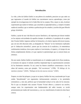 3
Introducción
La vida y obra de Galileo Galilei es una plétora de estudiarla, pareciera ser que cada vez
que ingresamos al mundo de Galileo nos encontramos nuevos aprendizajes, como por
ejemplo las investigaciones de la Caída libre de los cuerpos. Pero, mayor es aún, el primer
experimentó que realizó el italiano, que consolidó su capacidad teórica, y rompió el modelo
medieval científico; que se atribuía a perfección por los estudios y escritos del gran filósofo
griego Aristóteles.
Galileo, a pesar de una vida llena de sucesos familiares y de improntas por desear estudiar
en las mejores universidades de aquellos tiempos, la sabiduría y la prudencia de su padre,
don Vicente Galilei, lograron unificar la formación y el criterio riguroso del joven toscano,
que con tan sólo diecisiete años, ya despejaba las “falacias” en los fenómenos explicados
por la ‘deducción aristotélica’, puesto que las ciencias de la medicina y la matemáticas
conformarían temáticas claves para explicar el movimiento, el espacio y el tiempo de una
forma completamente distinta a lo que suponía la epistemología que se conocía hasta ese
entonces.
De este modo, Galileo Galilei se transformaría en el verdadero padre de la física moderna,
al momento de sopesar el método científico impulsado bajo la experimentación constante
de los fenómenos naturales. Es así, como los futuros científicos comenzarían a leer las
obras del maestro, como por ejemplo: “Del movimiento” (1590), “El diálogo de los
máximos sistemas” (1623), “Diálogos de las dos nuevas ciencias” (1641).
Empero, no todo fue próspero, ya que en su época, Galileo fue muy cuestionado por lo que
estaba “descubriendo” con argumentos intrínsecamente contrarios a los postulados
eclesiásticos y, más aún, políticos que la humanidad soslayó en las salas de los mecenas.
Por lo que su discípulo más cercano Vicente Viviani obtuvo y conservó sus escritos,
aunque entre los experimentos más fundamentales del sabio toscano, se reveló
primeramente por medio del isocronismo y, a su vez, transformaría el modo de cómo hacer
ciencia.
 