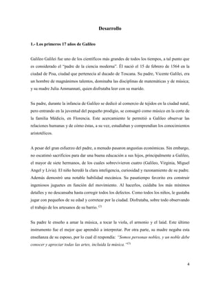 4
Desarrollo
1.- Los primeros 17 años de Galileo
Galileo Galilei fue uno de los científicos más grandes de todos los tiempos, a tal punto que
es considerado el “padre de la ciencia moderna”. Él nació el 15 de febrero de 1564 en la
ciudad de Pisa, ciudad que pertenecía al ducado de Toscana. Su padre, Vicente Galilei, era
un hombre de magnánimos talentos, dominaba las disciplinas de matemáticas y de música;
y su madre Julia Ammannati, quien disfrutaba leer con su marido.
Su padre, durante la infancia de Galileo se dedicó al comercio de tejidos en la ciudad natal,
pero entrando en la juventud del pequeño prodigio, se consagró como músico en la corte de
la familia Médicis, en Florencia. Este acercamiento le permitió a Galileo observar las
relaciones humanas y de cómo éstas, a su vez, estudiaban y comprendían los conocimientos
aristotélicos.
A pesar del gran esfuerzo del padre, a menudo pasaron angustias económicas. Sin embargo,
no escatimó sacrificios para dar una buena educación a sus hijos, principalmente a Galileo,
el mayor de siete hermanos, de los cuales sobrevivieron cuatro (Galileo, Virginia, Miguel
Angel y Livia). El niño heredó la clara inteligencia, curiosidad y razonamiento de su padre.
Además demostró una notable habilidad mecánica. Su pasatiempo favorito era construir
ingeniosos juguetes en función del movimiento. Al hacerlos, cuidaba los más mínimos
detalles y no descansaba hasta corregir todos los defectos. Como todos los niños, le gustaba
jugar con pequeños de su edad y corretear por la ciudad. Disfrutaba, sobre todo observando
el trabajo de los artesanos de su barrio. (2)
Su padre le enseño a amar la música, a tocar la viola, el armonio y el laúd. Este último
instrumento fue el mejor que aprendió a interpretar. Por otra parte, su madre negaba esta
enseñanza de su esposo, por lo cual él respondía: “Somos personas nobles, y un noble debe
conocer y apreciar todas las artes, incluida la música.”(3)
 