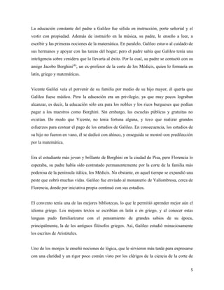 5
La educación constante del padre a Galileo fue sólida en instrucción, porte señorial y el
vestir con propiedad. Además de instruirlo en la música, su padre, le enseño a leer, a
escribir y las primeras nociones de la matemática. En paralelo, Galileo estuvo al cuidado de
sus hermanos y apoyar con las tareas del hogar; pero el padre sabía que Galileo tenía una
inteligencia sobre venidera que lo llevaría al éxito. Por lo cual, su padre se contactó con su
amigo Jacobo Borghini(4)
, un ex-profesor de la corte de los Médicis, quien lo formaría en
latín, griego y matemáticas.
Vicente Galilei veía el porvenir de su familia por medio de su hijo mayor, él quería que
Galileo fuese médico. Pero la educación era un privilegio, ya que muy pocos lograban
alcanzar, es decir, la educación sólo era para los nobles y los ricos burgueses que podían
pagar a los maestros como Borghini. Sin embargo, las escuelas públicas y gratuitas no
existían. De modo que Vicente, no tenía fortuna alguna, y tuvo que realizar grandes
esfuerzos para costear el pago de los estudios de Galileo. En consecuencia, los estudios de
su hijo no fueron en vano, él se dedicó con ahínco, y enseguida se mostró con predilección
por la matemática.
Era el estudiante más joven y brillante de Borghini en la ciudad de Pisa, pero Florencia lo
esperaba, su padre había sido contratado permanentemente por la corte de la familia más
poderosa de la península itálica, los Médicis. No obstante, en aquel tiempo se expandió una
peste que cobró muchas vidas. Galileo fue enviado al monasterio de Vallombrosa, cerca de
Florencia, donde por iniciativa propia continuó con sus estudios.
El convento tenía una de las mejores bibliotecas, lo que le permitió aprender mejor aún el
idioma griego. Los mejores textos se escribían en latín o en griego, y al conocer estas
lenguas pudo familiarizarse con el pensamiento de grandes sabios de su época,
principalmente, la de los antiguos filósofos griegos. Así, Galileo estudió minuciosamente
los escritos de Aristóteles.
Uno de los monjes le enseñó nociones de lógica, que le sirvieron más tarde para expresarse
con una claridad y un rigor poco común visto por los clérigos de la ciencia de la corte de
 