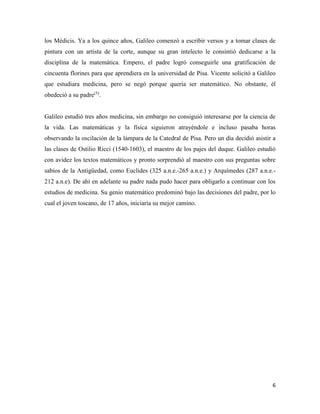 6
los Médicis. Ya a los quince años, Galileo comenzó a escribir versos y a tomar clases de
pintura con un artista de la corte, aunque su gran intelecto le consintió dedicarse a la
disciplina de la matemática. Empero, el padre logró conseguirle una gratificación de
cincuenta florines para que aprendiera en la universidad de Pisa. Vicente solicitó a Galileo
que estudiara medicina, pero se negó porque quería ser matemático. No obstante, él
obedeció a su padre(5)
.
Galileo estudió tres años medicina, sin embargo no consiguió interesarse por la ciencia de
la vida. Las matemáticas y la física siguieron atrayéndole e incluso pasaba horas
observando la oscilación de la lámpara de la Catedral de Pisa. Pero un día decidió asistir a
las clases de Ostilio Ricci (1540-1603), el maestro de los pajes del duque. Galileo estudió
con avidez los textos matemáticos y pronto sorprendió al maestro con sus preguntas sobre
sabios de la Antigüedad, como Euclides (325 a.n.e.-265 a.n.e.) y Arquímedes (287 a.n.e.-
212 a.n.e). De ahí en adelante su padre nada pudo hacer para obligarlo a continuar con los
estudios de medicina. Su genio matemático predominó bajo las decisiones del padre, por lo
cual el joven toscano, de 17 años, iniciaría su mejor camino.
 