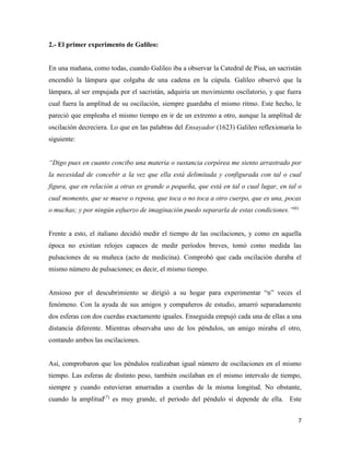 7
2.- El primer experimento de Galileo:
En una mañana, como todas, cuando Galileo iba a observar la Catedral de Pisa, un sacristán
encendió la lámpara que colgaba de una cadena en la cúpula. Galileo observó que la
lámpara, al ser empujada por el sacristán, adquiría un movimiento oscilatorio, y que fuera
cual fuera la amplitud de su oscilación, siempre guardaba el mismo ritmo. Este hecho, le
pareció que empleaba el mismo tiempo en ir de un extremo a otro, aunque la amplitud de
oscilación decreciera. Lo que en las palabras del Ensayador (1623) Galileo reflexionaría lo
siguiente:
“Digo pues en cuanto concibo una materia o sustancia corpórea me siento arrastrado por
la necesidad de concebir a la vez que ella está delimitada y configurada con tal o cual
figura, que en relación a otras es grande o pequeña, que está en tal o cual lugar, en tal o
cual momento, que se mueve o reposa, que toca o no toca a otro cuerpo, que es una, pocas
o muchas; y por ningún esfuerzo de imaginación puedo separarla de estas condiciones.”(6)
Frente a esto, el italiano decidió medir el tiempo de las oscilaciones, y como en aquella
época no existían relojes capaces de medir períodos breves, tomó como medida las
pulsaciones de su muñeca (acto de medicina). Comprobó que cada oscilación duraba el
mismo número de pulsaciones; es decir, el mismo tiempo.
Ansioso por el descubrimiento se dirigió a su hogar para experimentar “n” veces el
fenómeno. Con la ayuda de sus amigos y compañeros de estudio, amarró separadamente
dos esferas con dos cuerdas exactamente iguales. Enseguida empujó cada una de ellas a una
distancia diferente. Mientras observaba uno de los péndulos, un amigo miraba el otro,
contando ambos las oscilaciones.
Así, comprobaron que los péndulos realizaban igual número de oscilaciones en el mismo
tiempo. Las esferas de distinto peso, también oscilaban en el mismo intervalo de tiempo,
siempre y cuando estuvieran amarradas a cuerdas de la misma longitud. No obstante,
cuando la amplitud(7)
es muy grande, el periodo del péndulo sí depende de ella. Este
 
