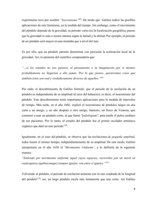 8
experimento tuvo por nombre “Isocronismo”(8)
. De modo que Galileo indicó las posibles
aplicaciones de este fenómeno, en la medida del tiempo. Sin embargo, como el movimiento
del péndulo depende de la gravedad, su periodo varía con la localización geográfica, puesto
que la gravedad es más o menos intensa según la latitud y la altitud. Por ejemplo, el periodo
de un péndulo será mayor en una montaña que a nivel del mar.
Es por ello, que un péndulo permite determinar con precisión la aceleración local de la
gravedad. Así, la epísteme del científico comprendería que:
“…si los sentidos no nos guiasen, el pensamiento o la imaginación por sí mismos
probablemente no llegarían a ello jamás. Por lo que pienso…quisiéramos creer que
también éstos son real y verdaderamente diversos de aquellos.”(9)
Por ende, el descubrimiento de Galileo formuló: que el periodo de la oscilación de un
péndulo es independiente de su amplitud (el arco del balanceo); es decir, el isocronismo del
péndulo. Este descubrimiento tenía importantes aplicaciones para la medida de intervalos
de tiempo. Más tarde, en el año 1602, explicó el isocronismo de péndulos largos en una
carta a un amigo, y un año después a otro amigo, Santorio, un físico de Venecia, que
comenzó a usar un péndulo corto, al que llamó "pulsilogium", para medir el pulso cardiaco
de sus pacientes. Por lo tanto, el estudio del péndulo fue el primer oscilador armónico
orgánico que dató en este periodo (10)
.
Igualmente, en el caso del péndulo, se observa que las oscilaciones de pequeña amplitud,
todos tienen el mismo tiempo, independientemente de su amplitud. De este modo, Galileo
interpretaría en el año 1638 el ‘Movimiento Uniforme’, y lo definiría de la siguiente
manera:
“Entiendo por movimiento uniforme aquel cuyos espacios, recorridos por un móvil en
cualesquiera (quibuscunque) tiempos iguales, son entre sí iguales.”(11)
Volviendo al péndulo, el período de oscilación aumenta con la raíz cuadrada de la longitud
del péndulo(12)
: así, un largo péndulo oscila más lentamente que uno corto. Así Galileo
 