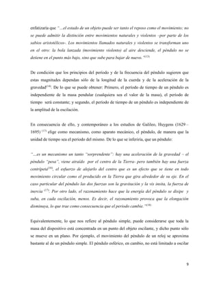9
enfatizaría que “…el estado de un objeto puede ser tanto el reposo como el movimiento; no
se puede admitir la distinción entre movimientos naturales y violentos –por parte de los
sabios aristotélicos-. Los movimientos llamados naturales y violentos se transforman uno
en el otro: la bola lanzada (movimiento violento) al aire desciende, el péndulo no se
detiene en el punto más bajo, sino que sube para bajar de nuevo.”(13)
De condición que los principios del período y de la frecuencia del péndulo sugieren que
estas magnitudes dependan sólo de la longitud de la cuerda y de la aceleración de la
gravedad(14)
. De lo que se puede obtener: Primero, el período de tiempo de un péndulo es
independiente de la masa pendular (cualquiera sea el valor de la masa), el período de
tiempo será constante; y segundo, el período de tiempo de un péndulo es independiente de
la amplitud de la oscilación.
En consecuencia de ello, y contemporáneo a los estudios de Galileo, Huygens (1629 –
1695) (15)
elige como mecanismo, como aparato mecánico, el péndulo, de manera que la
unidad de tiempo sea el periodo del mismo. De lo que se inferiría, que un péndulo:
“…es un mecanismo un tanto “sorprendente”: hay una aceleración de la gravedad – el
péndulo “pesa”, viene atraído por el centro de la Tierra- pero también hay una fuerza
centrípeta(16)
, el esfuerzo de alejarlo del centro que es un efecto que se tiene en todo
movimiento circular como el producido en la Tierra que gira alrededor de su eje. En el
caso particular del péndulo las dos fuerzas son la gravitación y la vis insita, la fuerza de
inercia (17)
. Por otro lado, el razonamiento hace que la energía del péndulo se disipe y
suba, en cada oscilación, menos. Es decir, el razonamiento provoca que la elongación
disminuya, lo que trae como consecuencia que el periodo cambie.”(18)
Equivalentemente, lo que nos refiere al péndulo simple, puede considerarse que toda la
masa del dispositivo está concentrada en un punto del objeto oscilante, y dicho punto sólo
se mueve en un plano. Por ejemplo, el movimiento del péndulo de un reloj se aproxima
bastante al de un péndulo simple. El péndulo esférico, en cambio, no está limitado a oscilar
 