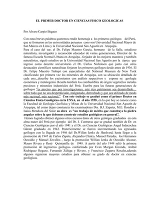 EL PRIMER DOCTOR EN CIENCIAS FISICO GEOLOGICAS
Por Alvaro Carpio Begazo
Con estas breves palabras queremos rendir homenaje a los primeros geólogos del Perú,
que se formaron en las universidades peruanas cono son Universidad Nacional Mayor de
San Marcos en Lima y la Universidad Nacional San Agustín en Arequipa.
Para el caso del sur, el Dr. Felipe Maestro García, hermano de la Salle, estudioso
naturalista, investigador y reconocido educador de varias generaciones, Director de la
famosa Escuela Normal Urbana en Arequipa , forjador de los mejores maestros y también
naturalistas, siguió estudios en la Universidad Nacional San Agustín por la época que
ingresó como docente universitario el Dr. Carlos Nicholson que junto con otros
destacados científicos naturalistas forjaron los primeros geólogos desde antes de 1936. El
Dr. Felipe Maestro Trabajó con especialistas del National Museum de New York
clasificando por primera vez los minerales de Arequipa, con su ubicación detallada de
cada uno, describe los yacimientos con análisis respectivos y expone su geología
económica y metalogenia. Reseña también los combustibles de origen vegetal,los metales
preciosos y minerales industriales del Perú. Escribe para las futuras generaciones de
geólogos “es preciso que por investigaciones, este rico patrimonio sea desarrollado…
sobre todo que no sea desperdiciado, malgastado, derrochado y que sea utilizado de modo
más racional, más nacional.” Con este trabajo se graduó como el primer Doctor en
Ciencias Físico Geológicas en la UNSA, en el año 1938, en lo que hoy se conoce como
la Facultad de Geología Geofísica y Minas de la Universidad Nacional San Agustín de
Arequipa, tal como dejan constancia los examinadores Drs. B.J. Zapater, M.E. Rondón e
Isaías Mendoza del Solar su obra es "un trabajo de mérito que constituye la piedra
angular sobre la que debemos construir estudios geológicos en general".
Hemos logrado obtener algunos otros escasos datos de otros geólogos graduados en esta
alma mater del Perú por ejemplo del Dr. J. Contreras que se graduó también de Dr. en
Ciencias Geológicas por el año 1941 y el Dr. en Ciencias Geológicas Angel Indacochea
Gárate graduado en 1942. Posteriormente se fueron incrementando los egresados
geólogos con la llegada en 1946 del Dr.Willan Jenks de Hardvard, hasta llegar a la
promoción de 1947 de Carlos Zapata, Alejandro Chalco, Manuel Paredes, los Hermanos
Oswaldo y Manuel Zevallos , luego la promoción Willian Jenks de Oswaldo Alcazar,
Mauro Rivera y René Quintanilla de 1948. A partir del año 1949 salió la primera
promoción de ingenieros geólogos. conformada por Evan Morgan Gironda, Aníbal
Rodríguez Begazo, Fernando Zúñiga y Rivero, y Francisco Zegarra Rosales,además
algunos siguieron mayores estudios para obtener su grado de doctor en ciencias
geológicas.
 