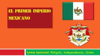 EL PRIMER IMPERIO
MEXICANO
Lema nacional: Religión, Independencia, Unión.
 
