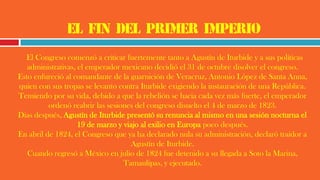 El fin del primer imperio
El Congreso comenzó a criticar fuertemente tanto a Agustín de Iturbide y a sus políticas
administrativas, el emperador mexicano decidió el 31 de octubre disolver el congreso.
Esto enfureció al comandante de la guarnición de Veracruz, Antonio López de Santa Anna,
quien con sus tropas se levanto contra Iturbide exigiendo la instauración de una República.
Temiendo por su vida, debido a que la rebelión se hacia cada vez más fuerte, el emperador
ordenó reabrir las sesiones del congreso disuelto el 4 de marzo de 1823.
Dias después, Agustín de Iturbide presentó su renuncia al mismo en una sesión nocturna el
19 de marzo y viajo al exilio en Europa poco después.
En abril de 1824, el Congreso que ya ha declarado nula su administración, declaró traidor a
Agustín de Iturbide.
Cuando regresó a México en julio de 1824 fue detenido a su llegada a Soto la Marina,
Tamaulipas, y ejecutado.
 