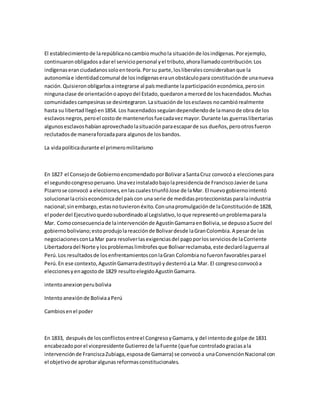El establecimientode larepúblicanocambiomuchola situaciónde losindígenas.Porejemplo,
continuaronobligadosadarel serviciopersonal yel tributo,ahorallamadocontribución.Los
indígenaseranciudadanossoloenteoría.Porsu parte,losliberalesconsiderabanque la
autonomíae identidadcomunal de losindígenaseraunobstáculopara constituciónde unanueva
nación.Quisieronobligarlosaintegrarse al paísmediante laparticipacióneconómica,perosin
ningunaclase de orientaciónoapoyodel Estado,quedaronamercedde loshacendados.Muchas
comunidadescampesinasse desintegraron.Lasituaciónde losesclavos nocambiórealmente
hasta su libertadllegóen1854. Los hacendadosseguíandependiendode lamanode obra de los
esclavosnegros,peroel costode mantenerlosfuecadavezmayor.Durante las guerraslibertarias
algunosesclavoshabíanaprovechadolasituaciónparaescaparde sus dueños,perootrosfueron
reclutadosde maneraforzadapara algunosde losbandos.
La vidapolíticadurante el primeromilitarismo
En 1827 el Consejode GobiernoencomendadoporBolivaraSantaCruz convocóa eleccionespara
el segundocongresoperuano.Unavezinstaladobajolapresidenciade FranciscoJavierde Luna
Pizarrose convocó a elecciones,enlascualestriunfóJose de laMar. El nuevogobiernointentó
solucionarlacrisiseconómicadel paíscon una serie de medidasproteccionistasparalaindustria
nacional;sinembargo,estasnotuvieronéxito.Conunapromulgaciónde laConstituciónde 1828,
el poderdel Ejecutivoquedosubordinadoal Legislativo,loque representóunproblemaparala
Mar. Comoconsecuenciade laintervenciónde AgustínGamarraenBolivia,se depusoaSucre del
gobiernoboliviano;estoprodujolareacciónde Bolivardesde laGranColombia.A pesarde las
negociacionesconLaMar para resolverlasexigenciasdel pagoporlosserviciosde laCorriente
Libertadoradel Norte ylosproblemaslimítrofesque Bolivarreclamaba,este declarólaguerraal
Perú.Los resultadosde losenfrentamientosconlaGran Colombianofueronfavorablesparael
Perú.En ese contexto,AgustínGamarradestituyóydesterróaLa Mar. El congresoconvocóa
eleccionesyenagostode 1829 resultoelegidoAgustínGamarra.
intentoanexionperubolivia
Intentoanexiónde BoliviaaPerú
Cambiosenel poder
En 1833, despuésde losconflictosentreel CongresoyGamarra,y del intentode golpe de 1831
encabezadoporel vicepresidente Gutierrezde laFuente (quefue controladograciasala
intervenciónde FranciscaZubiaga,esposade Gamarra) se convocóa unaConvenciónNacional con
el objetivode aprobaralgunasreformasconstitucionales.
 