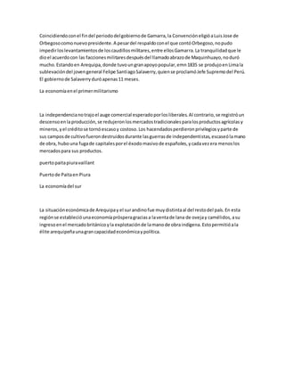 Coincidiendoconel findel periododelgobiernode Gamarra,la ConvencióneligióaLuisJose de
Orbegosocomonuevopresidente.A pesardel respaldoconel que contóOrbegoso,nopudo
impedirloslevantamientosde loscaudillosmilitares,entre ellosGamarra.La tranquilidadque le
dioel acuerdocon las faccionesmilitaresdespuésdel llamadoabrazode Maquinhuayo,noduró
mucho.Estandoen Arequipa,donde tuvoungranapoyopopular,emn1835 se produjoenLimala
sublevacióndel jovengeneral Felipe SantiagoSalaverry,quiense proclamóJefe Supremodel Perú.
El gobiernode Salaverryduróapenas11 meses.
La economíaenel primermilitarismo
La independencianotrajoel auge comercial esperadoporlosliberales.Al contrario,se registróun
descensoenlaproducción,se redujeronlosmercadostradicionalesparalosproductosagrícolasy
mineros,yel créditose tornóescasoy costoso.Los hacendadosperdieronprivilegiosyparte de
sus camposde cultivofuerondestruidosdurante lasguerrasde independentistas,escaseólamano
de obra, hubouna fugade capitalesporel éxodomasivode españoles,ycadavezera menoslos
mercadospara sus productos.
puertopaitapiuravaillant
Puertode Paitaen Piura
La economíadel sur
La situacióneconómicade Arequipay el surandinofue muydistintaal del restodel país.En esta
regiónse establecióunaeconomíaprósperagraciasa laventade lana de ovejay camélidos,asu
ingresoenel mercadobritánicoyla explotaciónde lamanode obraindígena.Estopermitióala
élite arequipeñaunagrancapacidadeconómicaypolítica.
 