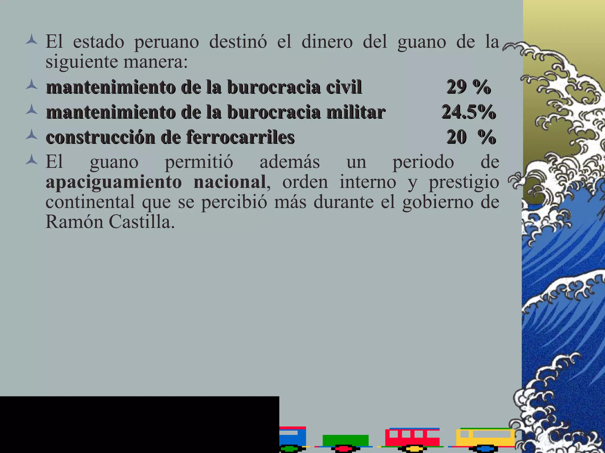 El estado peruano destinó el dinero del guano de la
  siguiente manera:
 mantenimiento de la burocracia civil            29 %
 mantenimiento de la burocracia militar         24.5%
 construcción de ferrocarriles                   20 %
 El guano permitió además un periodo de
  apaciguamiento nacional, orden interno y prestigio
  continental que se percibió más durante el gobierno de
  Ramón Castilla.
 