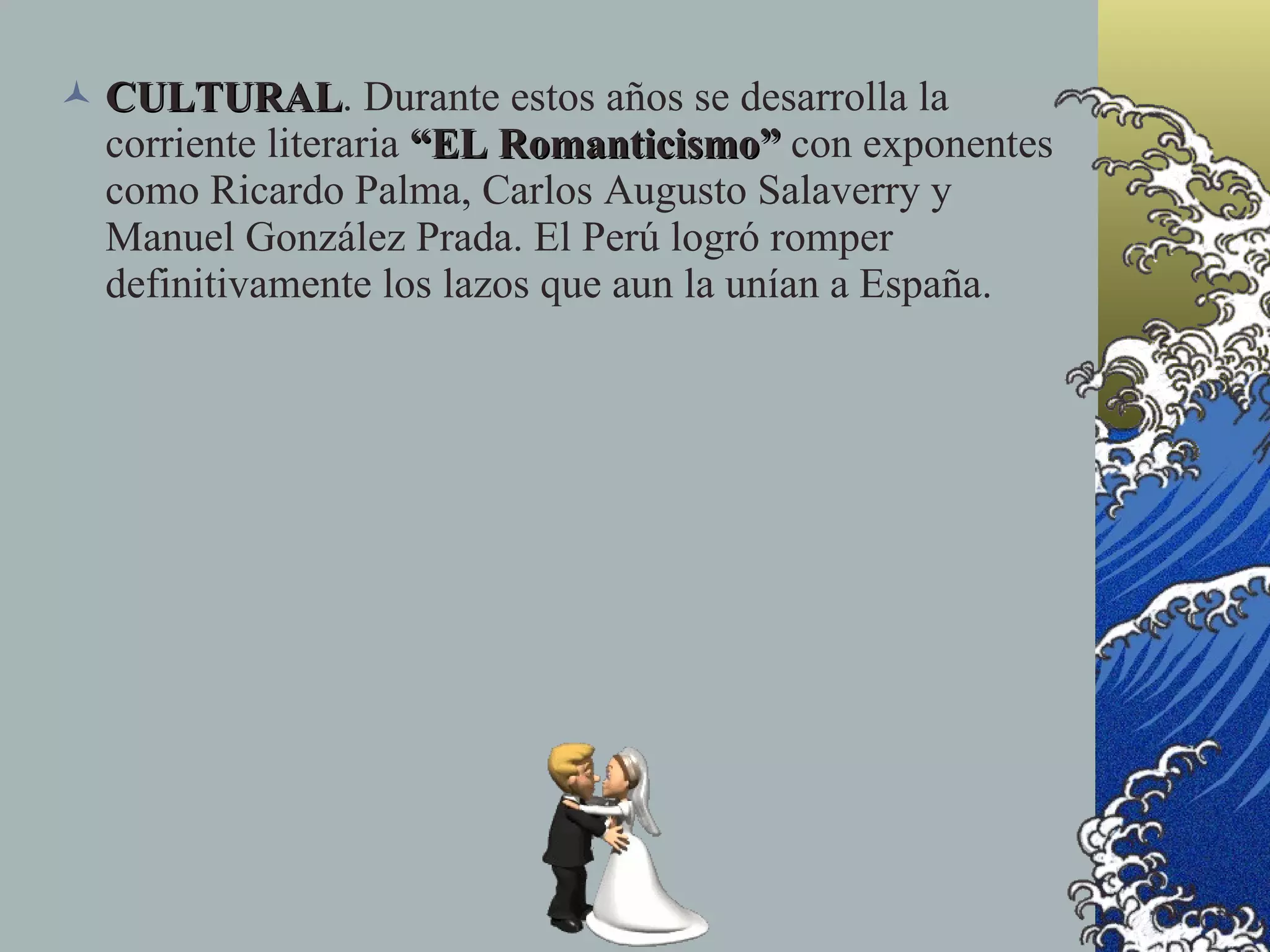  CULTURAL. Durante estos años se desarrolla la
  CULTURAL
  corriente literaria “EL Romanticismo” con exponentes
  como Ricardo Palma, Carlos Augusto Salaverry y
  Manuel González Prada. El Perú logró romper
  definitivamente los lazos que aun la unían a España.
 