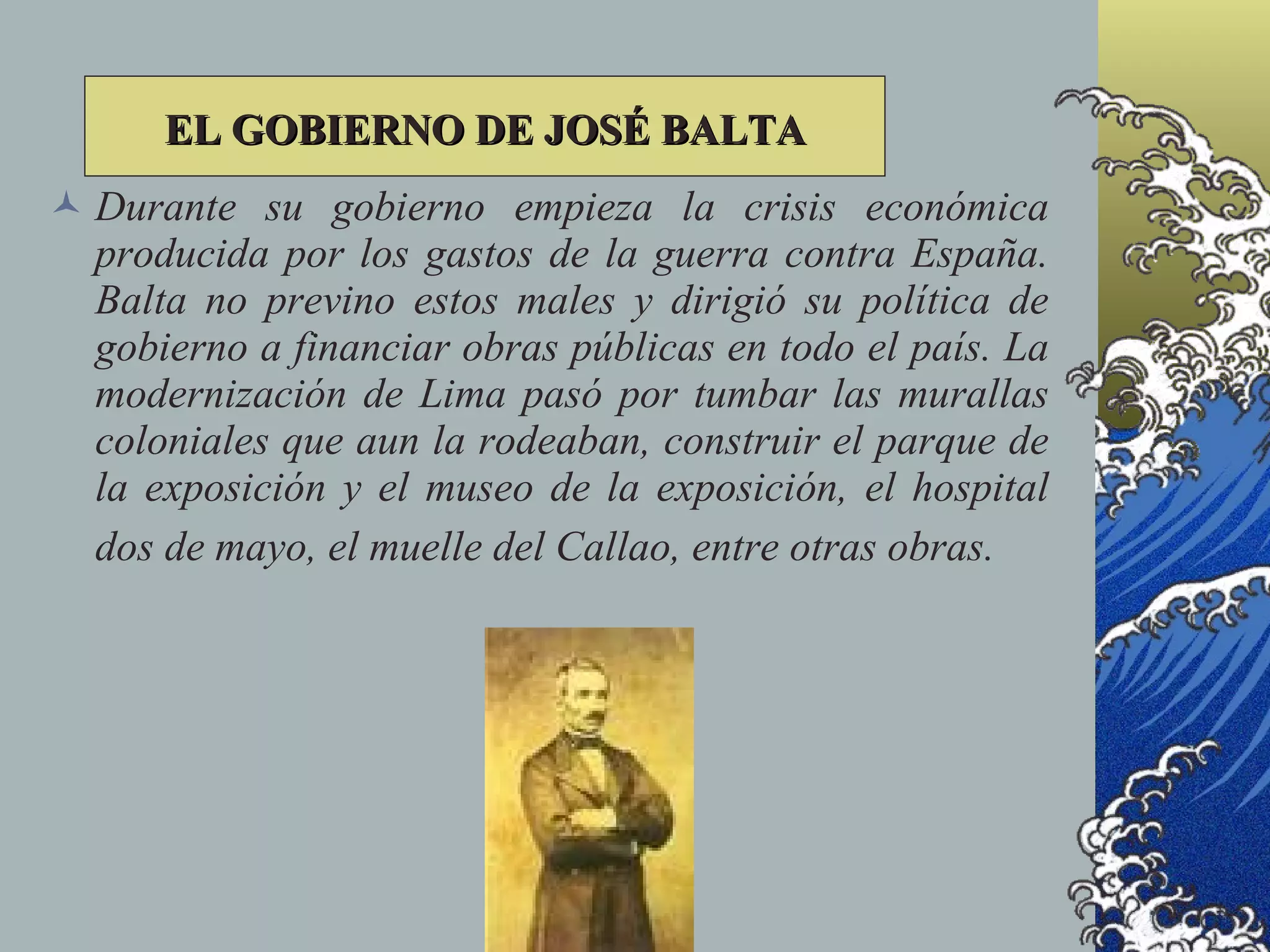 EL GOBIERNO DE JOSÉ BALTA
 Durante su gobierno empieza la crisis económica
  producida por los gastos de la guerra contra España.
  Balta no previno estos males y dirigió su política de
  gobierno a financiar obras públicas en todo el país. La
  modernización de Lima pasó por tumbar las murallas
  coloniales que aun la rodeaban, construir el parque de
  la exposición y el museo de la exposición, el hospital
  dos de mayo, el muelle del Callao, entre otras obras.
 